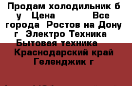 Продам холодильник б/у › Цена ­ 2 500 - Все города, Ростов-на-Дону г. Электро-Техника » Бытовая техника   . Краснодарский край,Геленджик г.